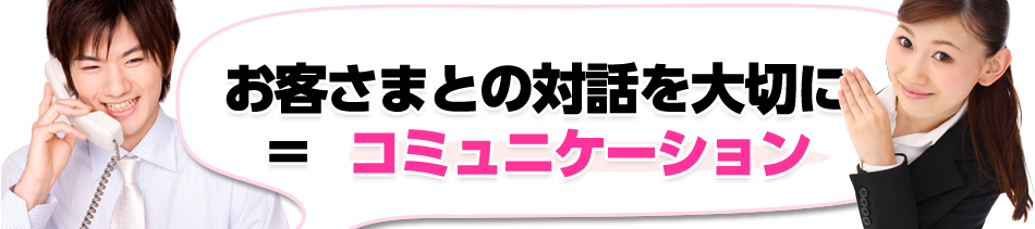 お客さまとの対話を大切に ＝  コミュニケーション