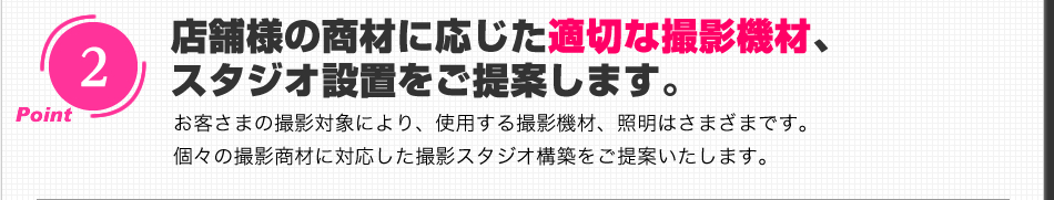 店舗様の商材に応じた適切な撮影機材、スタジオ設置をご提案します。お客さまの撮影対象により、使用する撮影機材、照明はさまざまです。個々の撮影商材に対応した撮影スタジオ構築をご提案いたします。