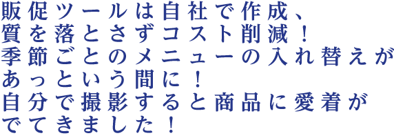 販促ツールは自社で作成、質を落とさずコスト削減！季節ごとのメニューの入れ替えがあっという間に！自分で撮影すると商品に愛着がでてきました！