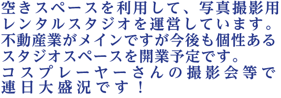  空きスペースを利用して、写真撮影用レンタルスタジオを運営しています。不動産業がメインですが今後も個性あるスタジオスペースを開業予定です。コスプレーヤーさんの撮影会等で連日大盛況です！